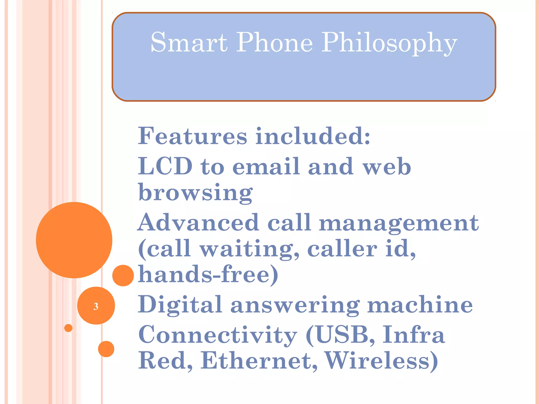 Features included:
LCD to email and web
browsing
Advanced call management
(call waiting, caller id,
hands-free)
Digital answering machine
Connectivity (USB, Infra
Red, Ethernet, Wireless)
3
Smart Phone Philosophy
 