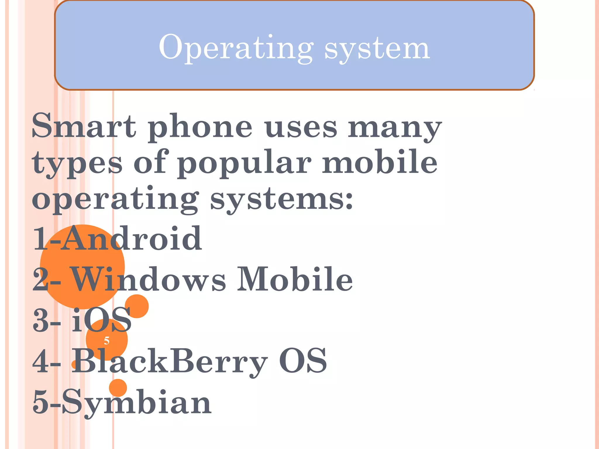OPERATING SYSTEM
Smart phone uses many
types of popular mobile
operating systems:
1-Android
2- Windows Mobile
3- iOS
4- BlackBerry OS
5-Symbian
5
Operating system
 