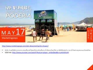 17




                                                                                                                                                                             Digital
MAY




                                                                                                                                                                    Global
Marketingoops


http://www.marketingoops.com/ads-ideas/ooh/sprite-shower/

•   สไปร์ ท..ทาเซอร์ ไพร้ ส์กลางชายหาด แปลงเครื่ องกดน ้าอัดลมให้ กลายเป็ นเครื่ องอาบน ้าเย็นขนาดใหญ่ ให้ ชาวบราซิลได้ เอ็นจอยกับการอาบน ้ากันอย่างสนุกสนานแบบไม่เคยมีก่อน
•   VDO link: http://www.youtube.com/watch?feature=player_embedded&v=LxHJn0rGnPI




                                                                                                                                                                               3
 
