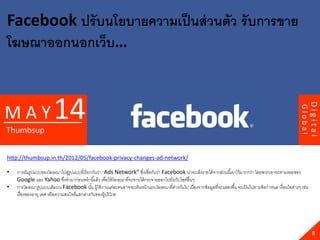 Facebook ปรั บนโยบายความเป็ นส่ วนตัว รั บการขาย
โฆษณาออกนอกเว็บ…



                       14




                                                                                                                                                                    Digital
MAY




                                                                                                                                                           Global
Thumbsup


http://thumbsup.in.th/2012/05/facebook-privacy-changes-ad-network/

•   การผันรูปแบบของโฆษณาไปสูรูปแบบที่เรี ยกกันว่า “Ads Network” ซึงเชื่อกันว่า Facebook น่าจะเล็งรายได้ จากส่วนนี ้เอาไว้ มากกว่า โดยพวกเขาจะตามรอยของ
                                  ่                                    ่
    Google และ Yahoo ซึงทามาก่อนหน้ านี ้แล้ ว เพื่อให้ โฆษณาที่จะขายได้ กระจายออกไปยังเว็บไซต์อื่นๆ
                                ่
•   การโฆษณารูปแบบเดิมบน Facebook นัน ผู้ใช้ งานแต่ละคนอาจจะเห็นหน้ าแถบโฆษณาที่ตางกันไป เนื่องจากข้ อมูลที่จะแสดงขึ ้น จะเป็ นไปตามข้ อกาหนด เงื่อนไขต่างๆ เช่น
                                               ้                                        ่
    เรื่ องของอายุ เพศ หรื อความสนใจที่แตกต่างกันของผู้บริ โภค




                                                                                                                                                                      8
 