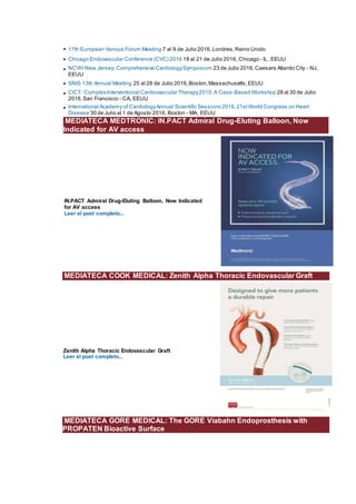 • 17th European Venous Forum Meeting 7 al 9 de Julio 2016,Londres,Reino Unido
• Chicago Endovascular Conference (CVC) 2016 18 al 21 de Julio 2016, Chicago - IL, EEUU
• NCVH New Jersey: Comprehensive CardiologySymposium 23 de Julio 2016, Caesars Atlantic City - NJ,
EEUU
• SNIS 13th Annual Meeting 25 al 28 de Julio 2016,Boston,Massachusetts,EEUU
• CICT: ComplexInterventional Cardiovascular Therapy2015:A Case-Based Workshop 28 al 30 de Julio
2016,San Francisco - CA, EEUU
• International Academy of CardiologyAnnual Scientific Sessions 2016,21stWorld Congress on Heart
Disease 30 de Julio al 1 de Agosto 2016, Boston - MA, EEUU
MEDIATECA MEDTRONIC: IN.PACT Admiral Drug-Eluting Balloon, Now
Indicated for AV access
IN.PACT Admiral Drug-Eluting Balloon, Now Indicated
for AV access
Leer el post completo...
MEDIATECA COOK MEDICAL: Zenith Alpha Thoracic Endovascular Graft
Zenith Alpha Thoracic Endovascular Graft
Leer el post completo...
MEDIATECA GORE MEDICAL: The GORE Viabahn Endoprosthesis with
PROPATEN Bioactive Surface
 