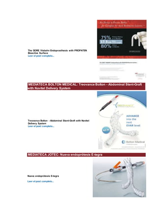The GORE Viabahn Endoprosthesis with PROPATEN
Bioactive Surface
Leer el post completo...
MEDIATECA BOLTON MEDICAL: Treovance Bolton - Abdominal Stent-Graft
with Navitel Delivery System
Treovance Bolton - Abdominal Stent-Graft with Navitel
Delivery System
Leer el post completo...
MEDIATECA JOTEC: Nueva endoprótesis E-tegra
Nueva endoprótesis E-tegra
Leer el post completo...
 