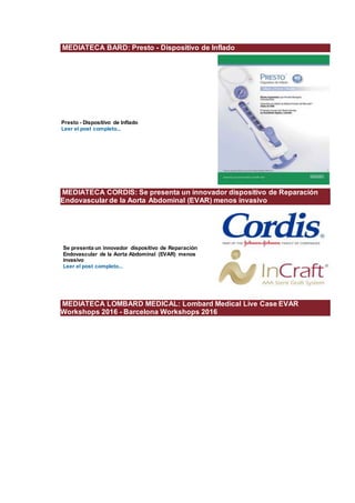 MEDIATECA BARD: Presto - Dispositivo de Inflado
Presto - Dispositivo de Inflado
Leer el post completo...
MEDIATECA CORDIS: Se presenta un innovador dispositivo de Reparación
Endovascular de la Aorta Abdominal (EVAR) menos invasivo
Se presenta un innovador dispositivo de Reparación
Endovascular de la Aorta Abdominal (EVAR) menos
invasivo
Leer el post completo...
MEDIATECA LOMBARD MEDICAL: Lombard Medical Live Case EVAR
Workshops 2016 - Barcelona Workshops 2016
 
