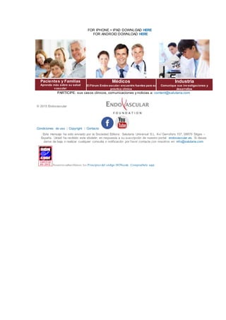 FOR IPHONE + IPAD DOWNLOAD HERE
FOR ANDROID DOWNLOAD HERE
Pacientes y Familias
Aprenda más sobre su salud
vascular
Médicos
El Fórum Endovascular: encuentre fuentes para su
práctica clínica
Industria
Comunique sus investigaciones y
desarrollos
PARTICIPE: sus casos clínicos, comunicaciones y noticias a: content@salutaria.com
© 2015 Endovascular
Condiciones de uso | Copyright | Contacto
Este mensaje ha sido enviado por la Sociedad Editora: Salutaria Universal S.L. Av/ Garrofers 107, 08870 Sitges -
España. Usted ha recibido este eboletin en respuesta a su suscripción de nuestro portal: endovascular.es. Si desea
darse de baja o realizar cualquier consulta o notificación por favor contacte con nosotros en: info@salutaria.com.
Nosotros subscribimos los Principios del código HONcode. Compruébelo aquí.
 