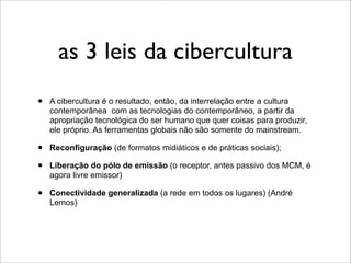 as 3 leis da cibercultura
•   A cibercultura é o resultado, então, da interrelação entre a cultura
    contemporânea com as tecnologias do contemporâneo, a partir da
    apropriação tecnológica do ser humano que quer coisas para produzir,
    ele próprio. As ferramentas globais não são somente do mainstream.

•   Reconfiguração (de formatos midiáticos e de práticas sociais);

•   Liberação do pólo de emissão (o receptor, antes passivo dos MCM, é
    agora livre emissor)

•   Conectividade generalizada (a rede em todos os lugares) (André
    Lemos)
 