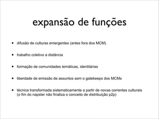 expansão de funções
•   difusão de culturas emergentes (antes fora dos MCM)


•   trabalho coletivo a distância


•   formação de comunidades temáticas, identitárias


•   liberdade de emissão de assuntos sem o gatekeeps dos MCMs


•   técnica transformada sistematicamente a partir de novas correntes culturais
    (o fim do napster não finaliza o conceito de distribuição p2p)
 