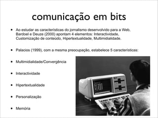 comunicação em bits
•   Ao estudar as características do jornalismo desenvolvido para a Web,
    Bardoel e Deuze (2000) apontam 4 elementos: Interactividade,
    Customização de conteúdo, Hipertextualidade, Multimidialidade.


•   Palacios (1999), com a mesma preocupação, estabelece 5 características:


•   Multimidialidade/Convergência


•   Interactividade


•   Hipertextualidade


•   Personalização


•   Memória
 