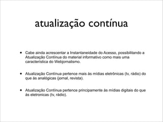 atualização contínua

•   Cabe ainda acrescentar a Instantaneidade do Acesso, possibilitando a
    Atualização Contínua do material informativo como mais uma
    característica do Webjornalismo.


•   Atualização Contínua pertence mais às mídias eletrônicas (tv, rádio) do
    que às analógicas (jornal, revista).


•   Atualização Contínua pertence principamente às mídias digitais do que
    às eletronicas (tv, rádio).
 