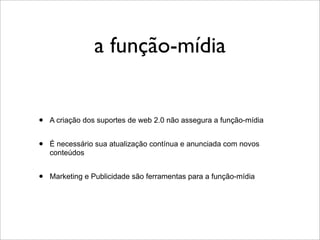 a função-mídia


•   A criação dos suportes de web 2.0 não assegura a função-mídia


•   É necessário sua atualização contínua e anunciada com novos
    conteúdos


•   Marketing e Publicidade são ferramentas para a função-mídia
 