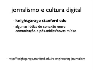 jornalismo e cultura digital
          knightgarage stanford edu
          algumas idéias de conexão entre
           comunicação e pós-mídias/novas mídias




   http://knightgarage.stanford.edu/re-engineering-journalism
 