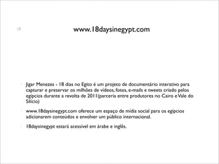                           www.18daysinegypt.com




   Jigar Menezes - 18 dias no Egito é um projeto de documentário interativo para
    capturar e preservar os milhões de vídeos, fotos, e-mails e tweets criado pelos
    egípcios durante a revolta de 2011(parceria entre produtores no Cairo e Vale do
    Silício)
   www.18daysinegypt.com oferece um espaço de mídia social para os egípcios
    adicionarem conteúdos e envolver um público internacional.
   18daysinegypt estará acessível em árabe e inglês.
 
