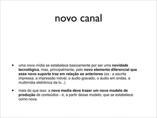 novo canal



•   uma nova mídia se estabelece basicamente por ser uma novidade
    tecnológica, mas, principalmente, pelo novo elemento diferencial que
    esse novo suporte traz em relação ao anteriores (ex.: a escrita
    impressa, a impressão móvel, o áudio gravado, o áudio em ondas, a
    multimídia eletrônica da tv...)

•   mais do que isso: a nova media deve trazer um novo modelo de
    produção de conteúdos - é, a partir desse modelo, que se estabelece
    como nova.
 