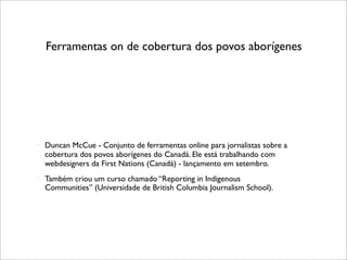 Ferramentas on de cobertura dos povos aborígenes




   Duncan McCue - Conjunto de ferramentas online para jornalistas sobre a
    cobertura dos povos aborígenes do Canadá. Ele está trabalhando com
    webdesigners da First Nations (Canadá) - lançamento em setembro.
   Também criou um curso chamado “Reporting in Indigenous
    Communities” (Universidade de British Columbia Journalism School).
 