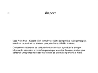                                          iReport




       Seda Muradyan - iReport é um instrutivo, social e competitivo jogo (game) para
        mobilizar os usuários da Internet para jornalismo cidadão armênio.
       O objetivo é incentivar os consumidores de notícias a produzir e divulgar
        informação alternativa e conteúdo gerado por usuários das redes sociais, para
        construir uma ponte de colaboração entre os cidadãos-repórteres e mídia.
 
