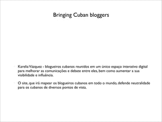 Bringing Cuban bloggers




   Karelia Vázquez - blogueiros cubanos reunidos em um único espaço interativo digital
    para melhorar as comunicações e debate entre eles, bem como aumentar a sua
    visibilidade e inﬂuência.
   O site, que irá mapear os blogueiros cubanos em todo o mundo, defende neutralidade
    para os cubanos de diversos pontos de vista.
 