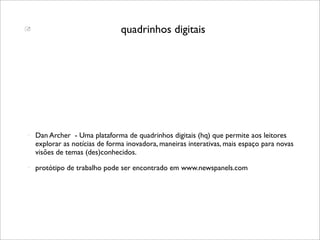                                quadrinhos digitais




   Dan Archer - Uma plataforma de quadrinhos digitais (hq) que permite aos leitores
    explorar as notícias de forma inovadora, maneiras interativas, mais espaço para novas
    visões de temas (des)conhecidos.
   protótipo de trabalho pode ser encontrado em www.newspanels.com
 