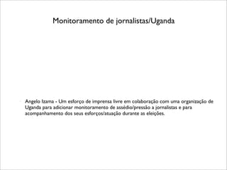 Monitoramento de jornalistas/Uganda




   Angelo Izama - Um esforço de imprensa livre em colaboração com uma organização de
    Uganda para adicionar monitoramento de assédio/pressão a jornalistas e para
    acompanhamento dos seus esforços/atuação durante as eleições.
 