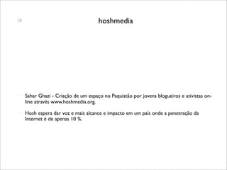                                     hoshmedia




   Sahar Ghazi - Criação de um espaço no Paquistão por jovens blogueiros e ativistas on-
    line através www.hoshmedia.org.
   Hosh espera dar voz e mais alcance e impacto em um país onde a penetração da
    Internet é de apenas 10 %.
 