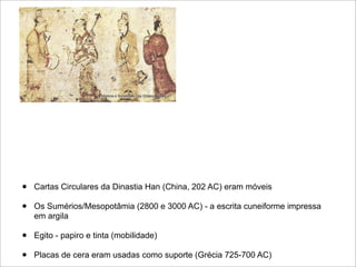 •   Cartas Circulares da Dinastia Han (China, 202 AC) eram móveis

•   Os Sumérios/Mesopotâmia (2800 e 3000 AC) - a escrita cuneiforme impressa
    em argila

•   Egito - papiro e tinta (mobilidade)

•   Placas de cera eram usadas como suporte (Grécia 725-700 AC)
 