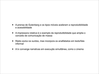 •   A prensa de Gutenberg e os tipos móveis aceleram a reprodutibilidade
    e acessibilidade

•   A impressora rotativa é o exemplo da reprodutibilidade que amplia o
    conceito de comunicação de massa

•   Rádio exclui os surdos, mas incorpora os analfabetos em texto/fala
    informal

•   A tv converge narrativas em execução simultânea, como o cinema
 