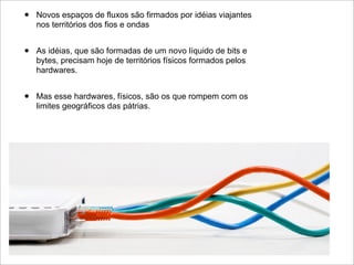•   Novos espaços de fluxos são firmados por idéias viajantes
    nos territórios dos fios e ondas


•   As idéias, que são formadas de um novo líquido de bits e
    bytes, precisam hoje de territórios físicos formados pelos
    hardwares.


•   Mas esse hardwares, físicos, são os que rompem com os
    limites geográficos das pátrias.
 