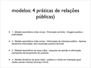 modelos: 4 práticas de relações
               públicas)

•   1 - Modelo assimétrico (mão única) - Promoção da fonte - Imagem positiva -
    pulbicidade


•   2 - Modelo assimétrico (mão única) - Informação de interesse público - Apenas
    dissemina informação, sem promoção positiva da fonte


•   3 - Modelo Assimétrico de duas mãos - pesquisa de opinião e informação
    (campanha de lançamento de produto)


•   4 - Modelo Simétrico de duas mãos - público e o fonte em interação igual
    (redes sociais virtuais) (Grunig e Hunt)
 