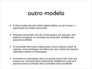 outro modelo
•   O atual modelo das pós-mídias digitais destina, ao ser humano, o
    papel duplo de emissor-consumidor


•   Enquanto consumidor, ele não é mais passivo aos assuntos, mas
    assume a função de um remixador de conteúdos atividade não
    possível nos MCMs


•   O consumidor das novas mídias produz novos originais a partir de
    originais, numa reciclagem rizomática que cria a massa da memória
    informativa coletiva no ciberespaço.


•   A memória no ciberespaço não é um grande arquivo fixo, mas uma
    massa viva, construída pelos coletivos de inteligências e isso só é
    possível porque a emissão não é controlada como nos MCMs.
 