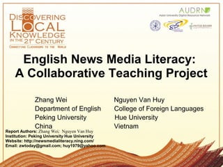 English News Media Literacy:
A Collaborative Teaching Project
Report Authors: Zhang Wei; Nguyen Van Huy
Institution: Peking University Hue University
Website: http://newsmedialiteracy.ning.com/
Email: zwtoday@gmail.com; huy1979@yahoo.com
Zhang Wei Nguyen Van Huy
Department of English College of Foreign Languages
Peking University Hue University
China Vietnam
 