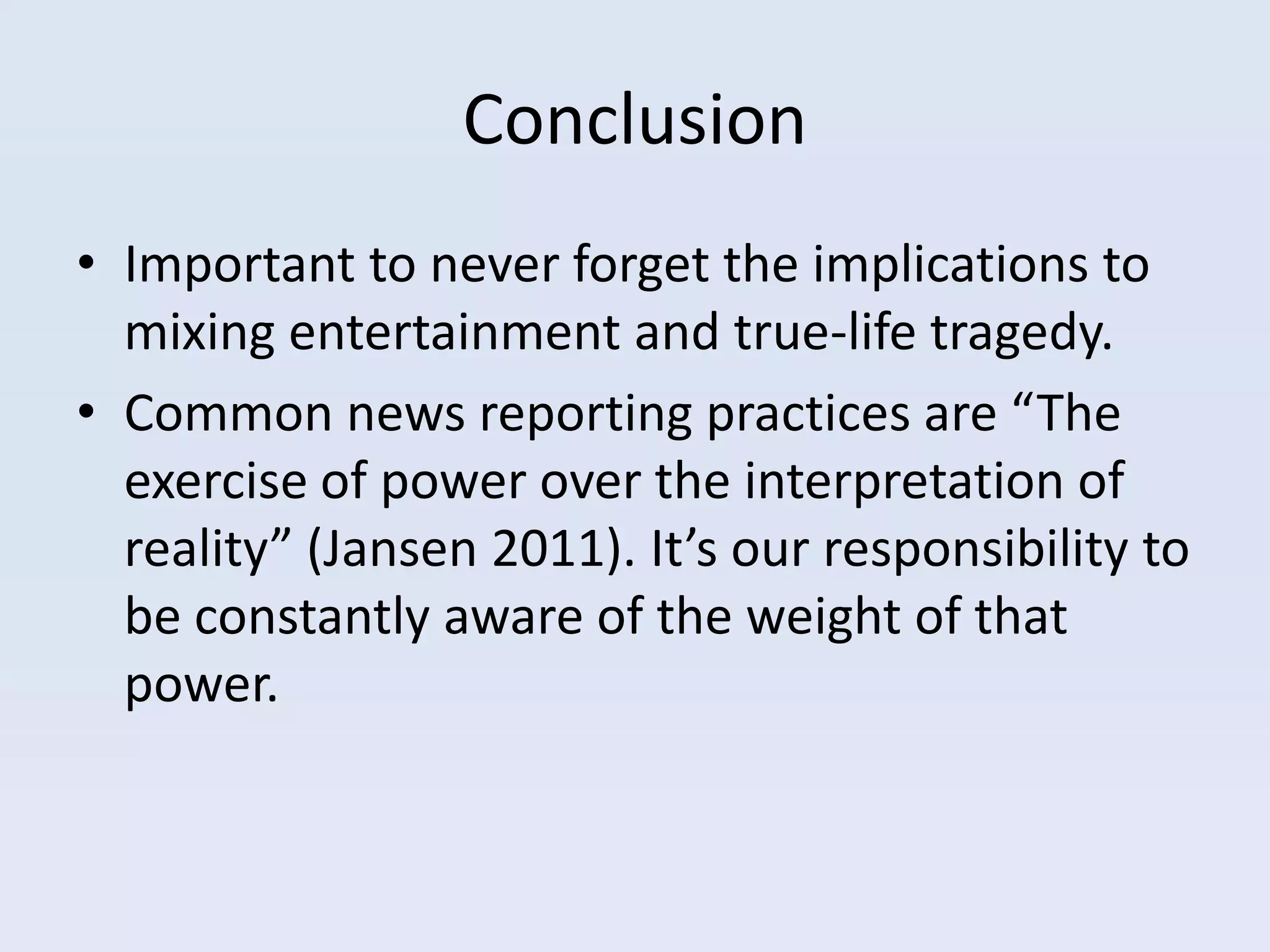 Conclusion
• Important to never forget the implications to
  mixing entertainment and true-life tragedy.
• Common news reporting practices are “The
  exercise of power over the interpretation of
  reality” (Jansen 2011). It’s our responsibility to
  be constantly aware of the weight of that
  power.
 
