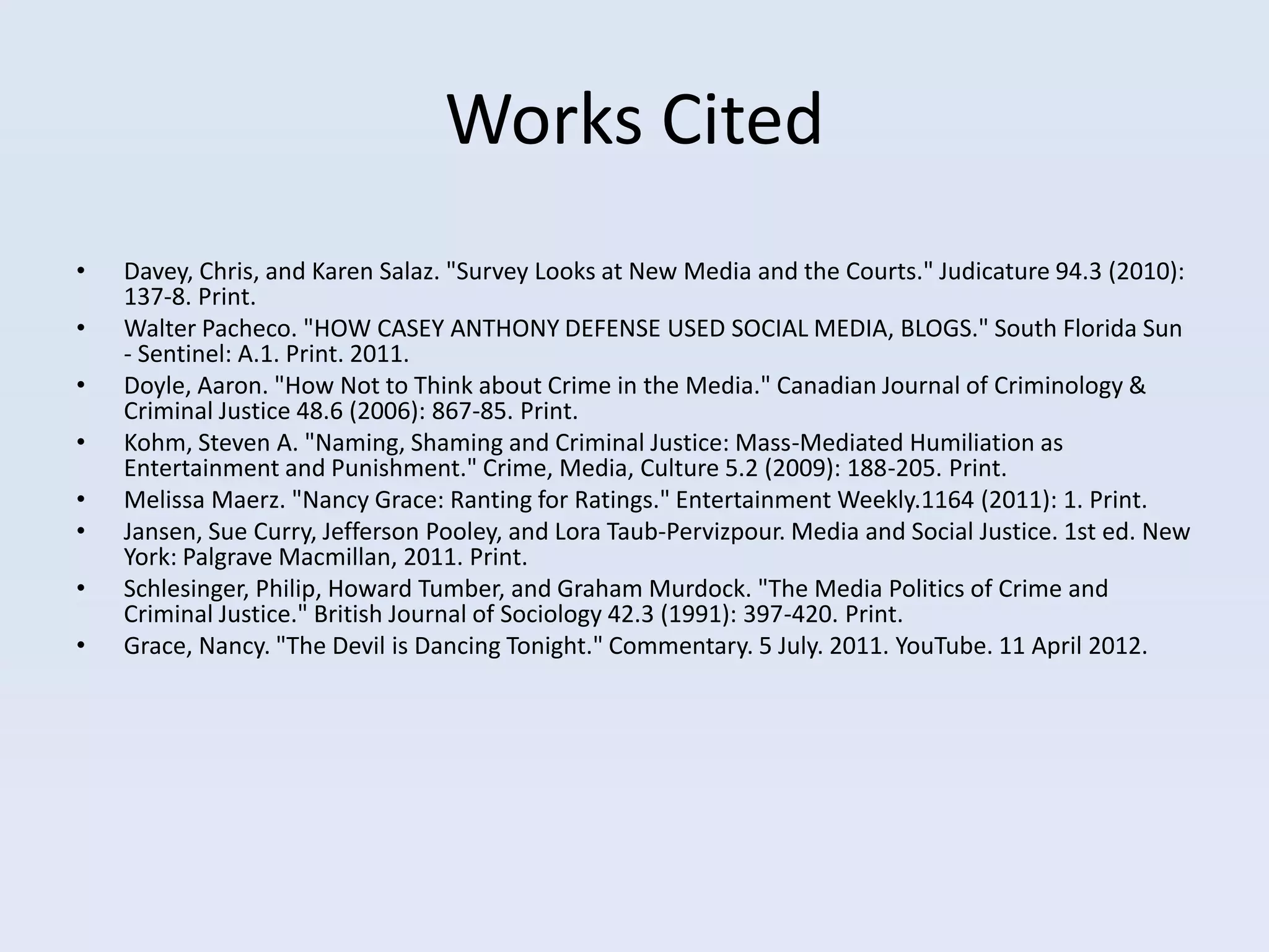 Works Cited
•   Davey, Chris, and Karen Salaz. "Survey Looks at New Media and the Courts." Judicature 94.3 (2010):
    137-8. Print.
•   Walter Pacheco. "HOW CASEY ANTHONY DEFENSE USED SOCIAL MEDIA, BLOGS." South Florida Sun
    - Sentinel: A.1. Print. 2011.
•   Doyle, Aaron. "How Not to Think about Crime in the Media." Canadian Journal of Criminology &
    Criminal Justice 48.6 (2006): 867-85. Print.
•   Kohm, Steven A. "Naming, Shaming and Criminal Justice: Mass-Mediated Humiliation as
    Entertainment and Punishment." Crime, Media, Culture 5.2 (2009): 188-205. Print.
•   Melissa Maerz. "Nancy Grace: Ranting for Ratings." Entertainment Weekly.1164 (2011): 1. Print.
•   Jansen, Sue Curry, Jefferson Pooley, and Lora Taub-Pervizpour. Media and Social Justice. 1st ed. New
    York: Palgrave Macmillan, 2011. Print.
•   Schlesinger, Philip, Howard Tumber, and Graham Murdock. "The Media Politics of Crime and
    Criminal Justice." British Journal of Sociology 42.3 (1991): 397-420. Print.
•   Grace, Nancy. "The Devil is Dancing Tonight." Commentary. 5 July. 2011. YouTube. 11 April 2012.
 