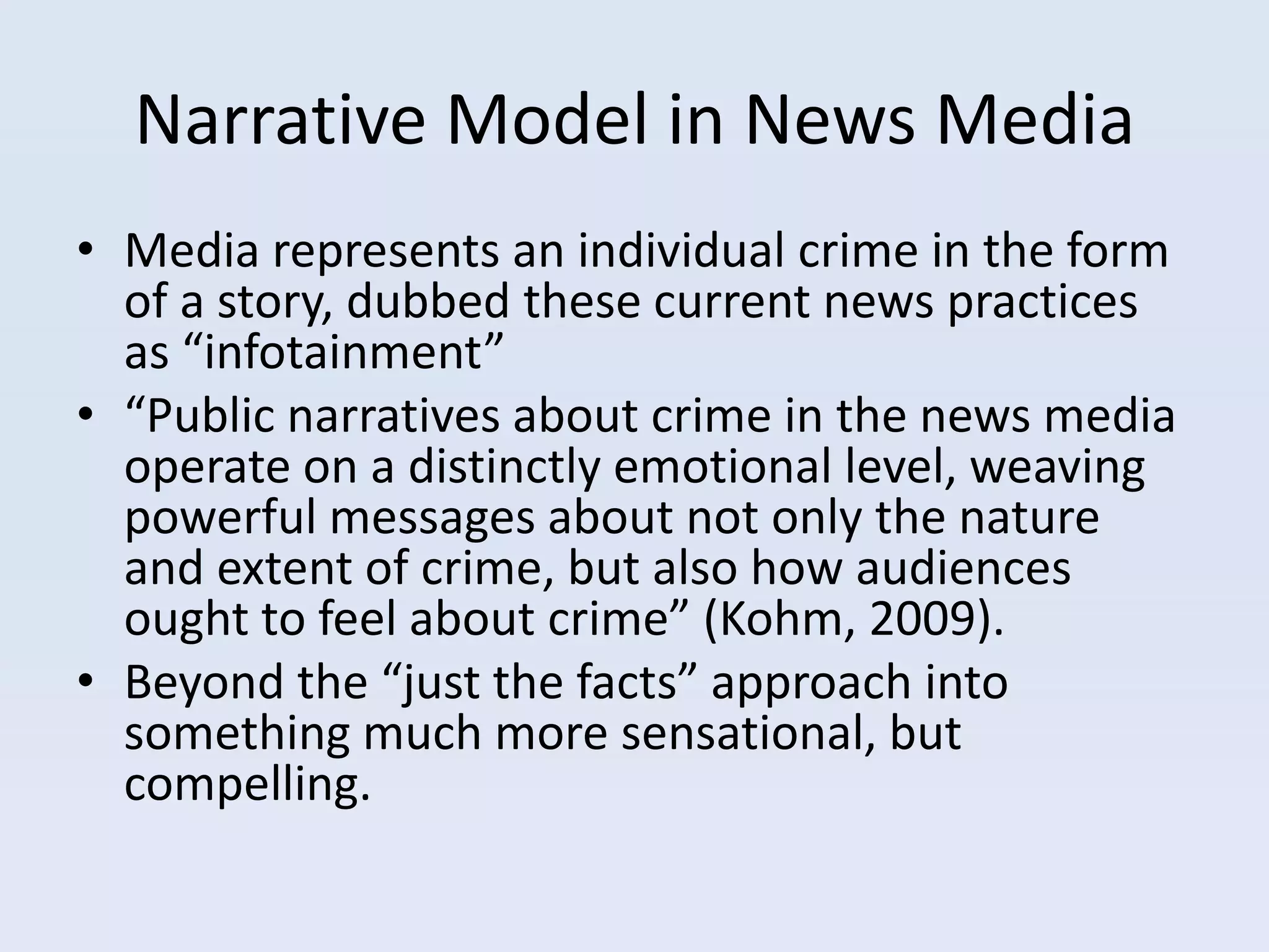 Narrative Model in News Media
• Media represents an individual crime in the form
  of a story, dubbed these current news practices
  as “infotainment”
• “Public narratives about crime in the news media
  operate on a distinctly emotional level, weaving
  powerful messages about not only the nature
  and extent of crime, but also how audiences
  ought to feel about crime” (Kohm, 2009).
• Beyond the “just the facts” approach into
  something much more sensational, but
  compelling.
 