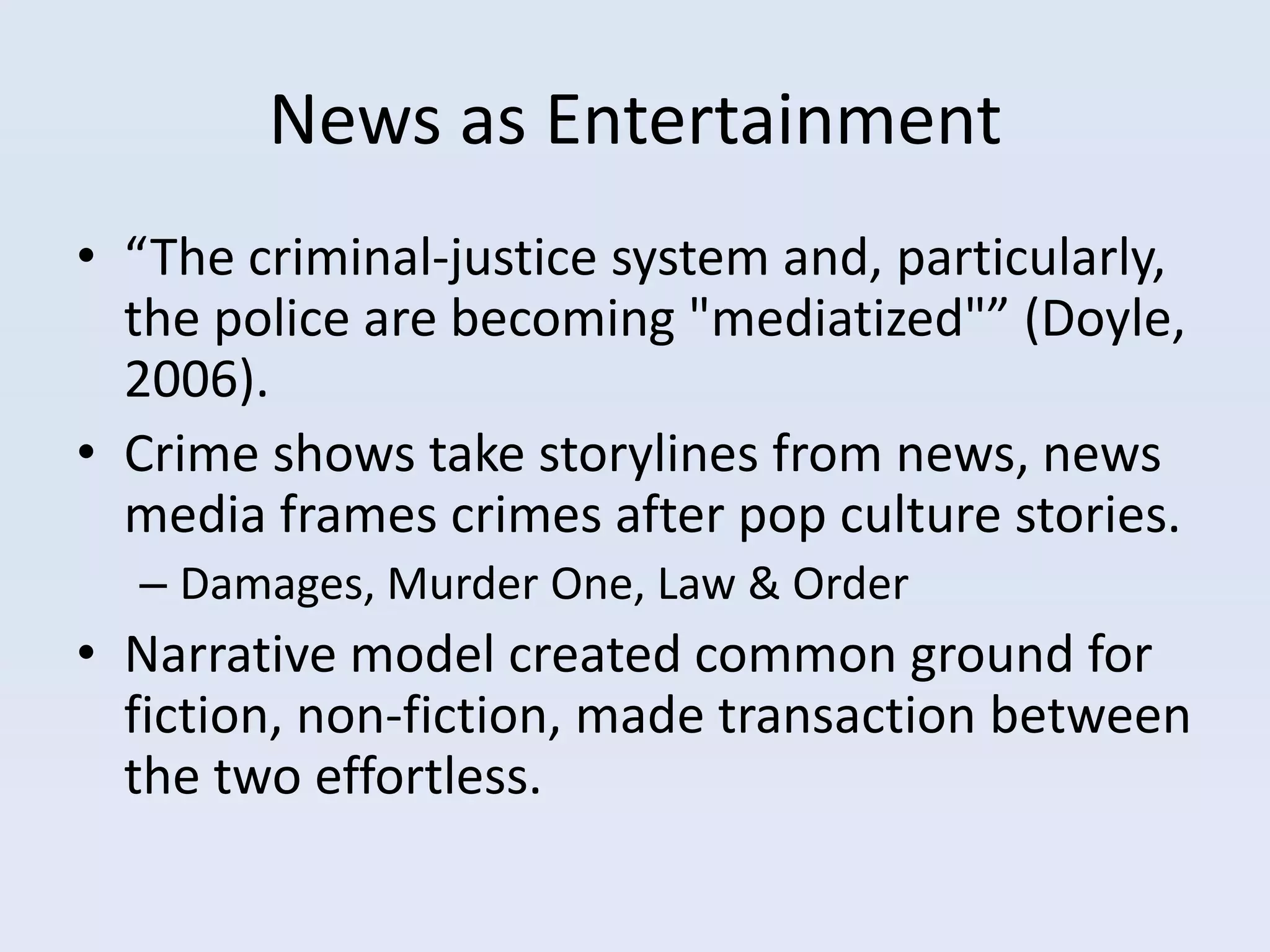 News as Entertainment
• “The criminal-justice system and, particularly,
  the police are becoming "mediatized"” (Doyle,
  2006).
• Crime shows take storylines from news, news
  media frames crimes after pop culture stories.
  – Damages, Murder One, Law & Order
• Narrative model created common ground for
  fiction, non-fiction, made transaction between
  the two effortless.
 