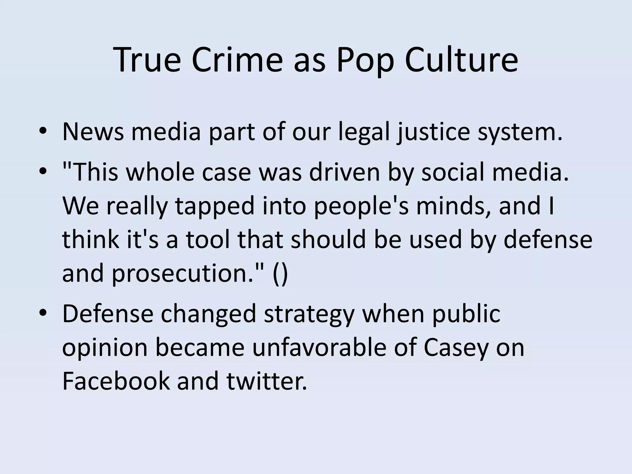 True Crime as Pop Culture
• News media part of our legal justice system.
• "This whole case was driven by social media.
  We really tapped into people's minds, and I
  think it's a tool that should be used by defense
  and prosecution." ()
• Defense changed strategy when public
  opinion became unfavorable of Casey on
  Facebook and twitter.
 