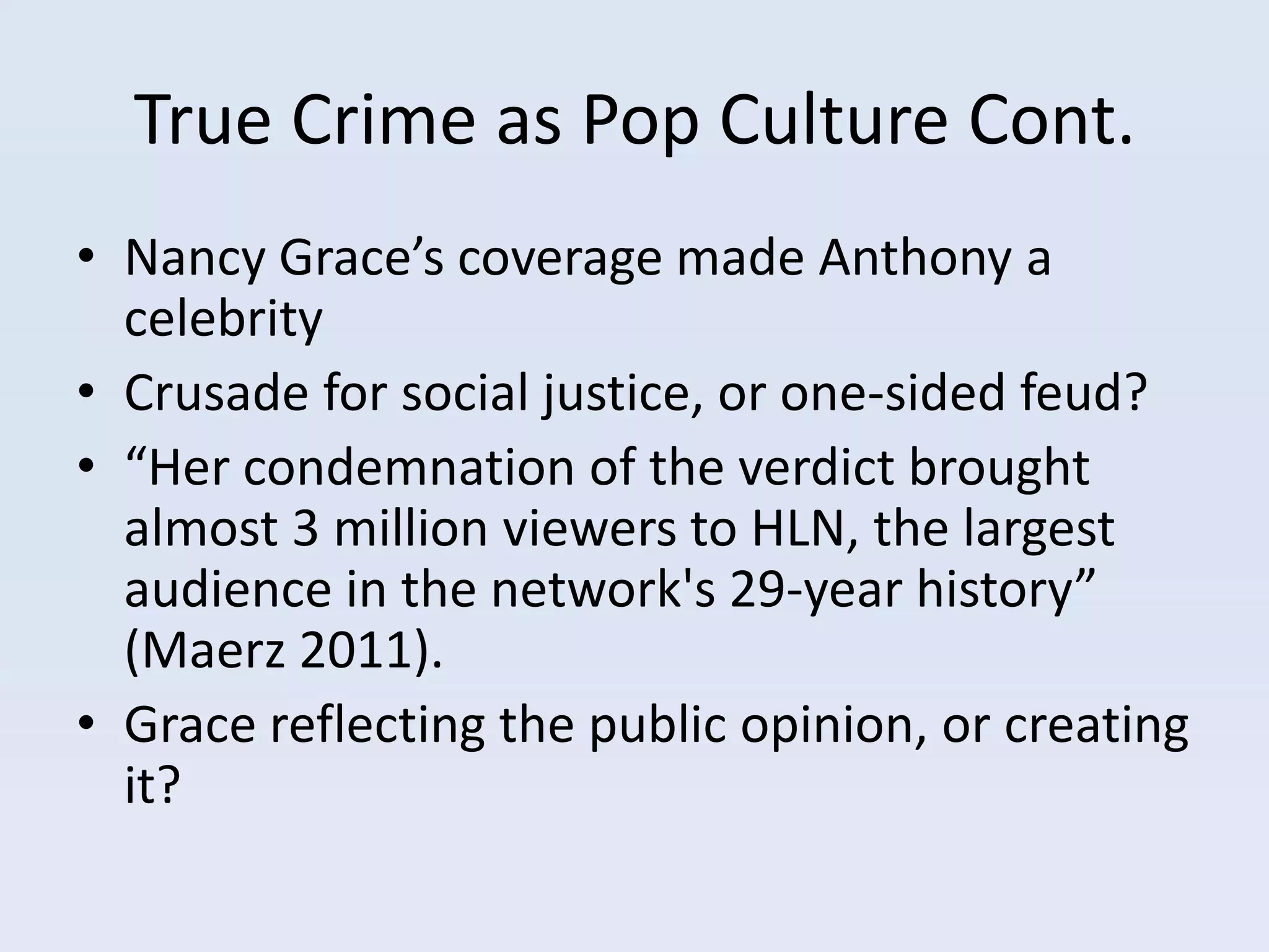 True Crime as Pop Culture Cont.
• Nancy Grace’s coverage made Anthony a
  celebrity
• Crusade for social justice, or one-sided feud?
• “Her condemnation of the verdict brought
  almost 3 million viewers to HLN, the largest
  audience in the network's 29-year history”
  (Maerz 2011).
• Grace reflecting the public opinion, or creating
  it?
 