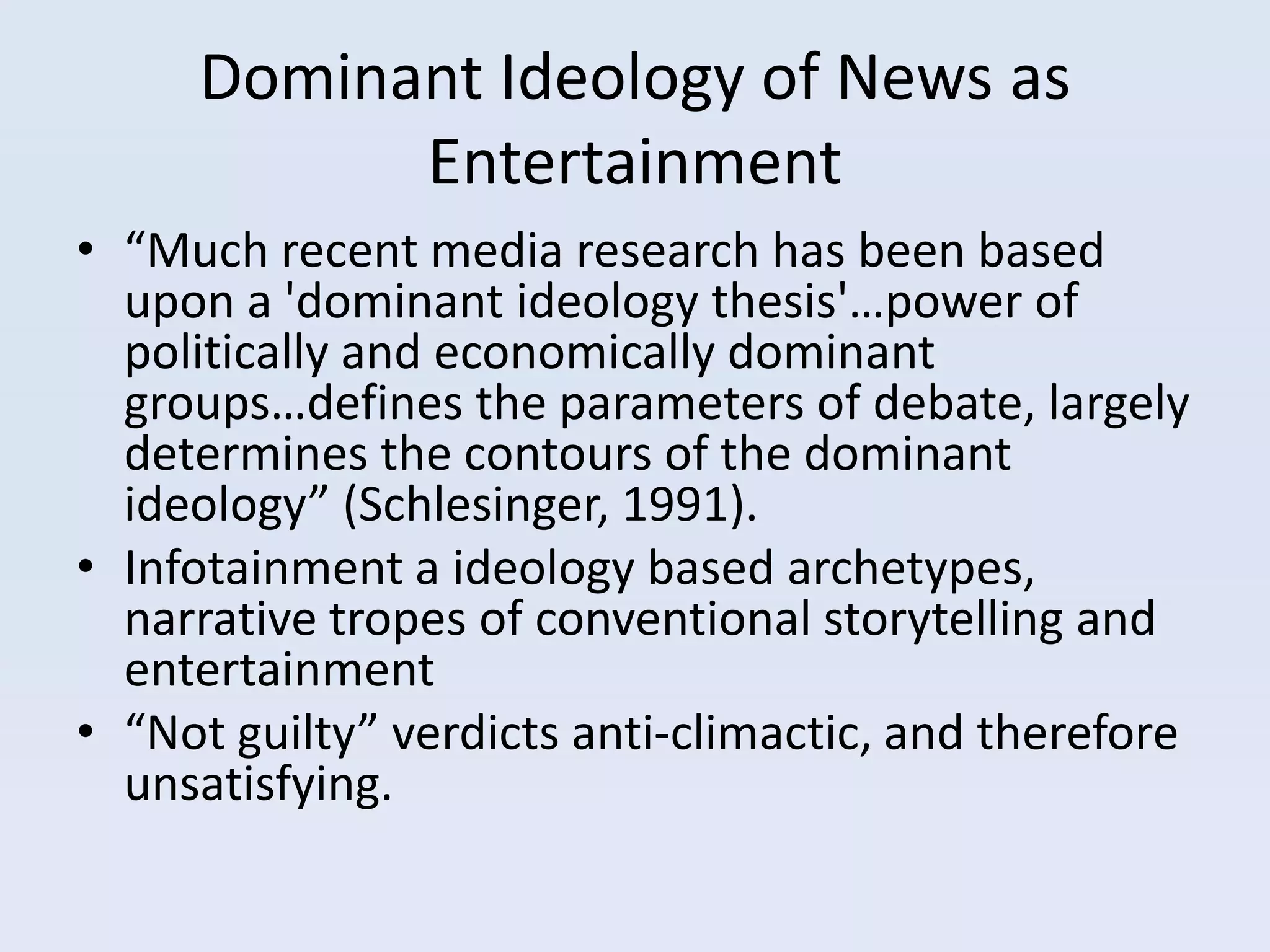 Dominant Ideology of News as
           Entertainment
• “Much recent media research has been based
  upon a 'dominant ideology thesis'…power of
  politically and economically dominant
  groups…defines the parameters of debate, largely
  determines the contours of the dominant
  ideology” (Schlesinger, 1991).
• Infotainment a ideology based archetypes,
  narrative tropes of conventional storytelling and
  entertainment
• “Not guilty” verdicts anti-climactic, and therefore
  unsatisfying.
 