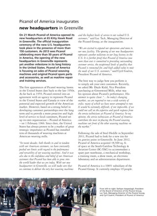 Picanol of America inaugurates
new headquarters in Greenville
On 21 March Picanol of America opened its
new headquarters at 65 Kitty Hawk Road
in Greenville. The official inauguration
ceremony of the new U.S. headquarters
took place in the presence of more than
150 customers. As 2013 sees Picanol
celebrating more than 50 years of Picanol
in America, the opening of the new
headquarters in Greenville represents
yet another milestone in its long history
in the United States. Picanol of America
is focusing on sales of Picanol weaving
machines and original Picanol spare parts
and accessories, as well as machine repair
and training services.
The first appearances of Picanol weaving looms
in the United States date back to the late 1950s.
As far back as 1959, Picanol entered into an
agreement with an agency to represent Picanol
in the United States and Canada in view of the
potential and expected growth of the American
market. However, based on a strong belief in
developing customer partnerships over the long
term and to provide a more proactive and high
level of service to local customers, Picanol set
up its own organization – Picanol of America
– on 1 February 1966. Since then, the United
States has always proven to be a market of great
strategic importance as Picanol has installed
tens of thousands of weaving machines at
American weaving mills.
“In recent decades, both thanks to and in tandem
with our American customers, we have constantly
pushed our limits with regard to the performance
and versatility of our weaving machines. And it was
also due to the confidence and belief of our American
customers that Picanol has been able to grow into
the world leader that we are today. With our new
headquarters in Greenville, we will make sure that
we continue to deliver the very best weaving machines
and the highest levels of service to our valued U.S.
customers,” said Luc Tack, Managing Director of
the Picanol Group, at the inauguration.
“We are excited to expand our operations and move to
our new facility. The opening of our new headquarters
represents another milestone in our long history in the
U.S. It is further proof that Picanol of America now
more than ever is committed to providing outstanding
customer service, the exceptional levels of quality that
Picanol is renowned for, and high added value to meet
the needs of our U.S. customers,” said Cyril Guérin,
President Picanol of America.
The best way to judge how you perform is
to simply ask your own customers. Recently,
we asked Mr. Doyle Kidd, Vice President
purchasing at Greenwood Mills, what was
his opinion about Picanol’s performance. His
answer is quite clear: “…In today’s changing
markets, we are required to run a wide variety of
styles, many of which we have never attempted to run.
It would be extremely difficult, if not impossible, if we
could not call on the expertise and quick response from
the service technicians at Picanol of America. In my
opinion, the service technicians at Picanol of America
contribute the most in placing the Picanol weaving
machines out front of the other weaving machines on
the market.”
Following the sale of Steel Heddle in September
2011, Picanol had to look for a new site for
its gravity point in Greenville. In June 2012,
Picanol of America acquired 18,500 sq. ft.
of space at the South Carolina Technology &
Aviation Center (SC-TAC) to accommodate a
spare part warehouse, a mechanical workshop,
a training room, a show room, an electronic
laboratory and an administration department.
Picanol of America is a 100% subsidiary of the
Picanol Group. It currently employs 19 people.
From left to right: Stefaan Haspeslagh, President
of the Board of Directors of the Picanol Group,
Luc Tack, Managing Director of the Picanol Group,
and Cyril Guérin, President of Picanol of America
 