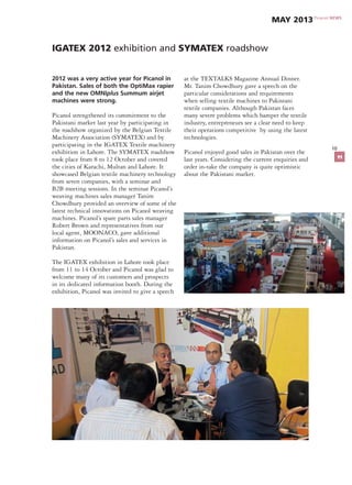 10
IGATEX 2012 exhibition and SYMATEX roadshow
2012 was a very active year for Picanol in
Pakistan. Sales of both the OptiMax rapier
and the new OMNIplus Summum airjet
machines were strong.
Picanol strengthened its commitment to the
Pakistani market last year by participating in
the roadshow organized by the Belgian Textile
Machinery Association (SYMATEX) and by
participating in the IGATEX Textile machinery
exhibition in Lahore. The SYMATEX roadshow
took place from 8 to 12 October and covered
the cities of Karachi, Multan and Lahore. It
showcased Belgian textile machinery technology
from seven companies, with a seminar and
B2B meeting sessions. In the seminar Picanol’s
weaving machines sales manager Tanim
Chowdhury provided an overview of some of the
latest technical innovations on Picanol weaving
machines. Picanol’s spare parts sales manager
Robert Brown and representatives from our
local agent, MOONACO, gave additional
information on Picanol’s sales and services in
Pakistan.
The IGATEX exhibition in Lahore took place
from 11 to 14 October and Picanol was glad to
welcome many of its customers and prospects
in its dedicated information booth. During the
exhibition, Picanol was invited to give a speech
at the TEXTALKS Magazine Annual Dinner.
Mr. Tanim Chowdhury gave a speech on the
particular considerations and requirements
when selling textile machines to Pakistani
textile companies. Although Pakistan faces
many severe problems which hamper the textile
industry, entrepreneurs see a clear need to keep
their operations competitive by using the latest
technologies.
Picanol enjoyed good sales in Pakistan over the
last years. Considering the current enquiries and
order in-take the company is quite optimistic
about the Pakistani market.
Picanol NEWS
May 2013
11
 