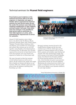 Picanol places great emphasis on the
technical and service skills of its field
engineers. In September and again in
October 2012 it organized two technical
seminars for local service teams all over
the world. The seminars were held at the
company’s headquarters in Ieper, Belgium,
and each lasted a full week. Since there
were two seminars it was possible for
local service staffs to send some of
their field engineers at a time, while
maintaining the required level of service
for customers.
Around 25 field engineers came to Ieper
from as far afield as the US, Mexico, Brazil,
Venezuela, Portugal, Spain, Italy, Turkey, Egypt,
Thailand, Vietnam, Korea, Indonesia, India
and Pakistan. An incredible mix of languages
and cultures! But everyone got on very well
together, using English as the shared medium
of communication. In December 2012 Picanol
organized the seminar for its Ieper-based service
team and in January 2013 the seminar was
organized in Suzhou for its China based staff.
The topics discussed on these four seminars
covered technical matters as well as service
aspects. On the technical side, people were taught
how to handle new features and options on our
machines. Off course, refresher courses were also
given so that the engineers could keep their
knowledge up to date.
On rapier machines attention focused on the
Guided Positive Gripper and the new wide
machines (up to 540 cm), which open up new
prospects in technical segments such as coating
fabrics, primary and secondary carpet backing and
geogrids. The airjet and electronics people were
given training in the details of Picanol’s BlueBox
system, the advanced new electronics platform
for Picanol weaving machines. On the service
side, a lot of attention was given to our processes
and procedures and the use of our IT platforms.
Maintaining the technical and service skills of our
people at a high level will ensure that the quality
of the services offered to our customers remains at
the same high standard.
Technical seminars for Picanol field engineers
Picanol field engineers at the seminar in October 2012
The Picanol field engineers team at the seminar
in Suzhou in January 2013
 