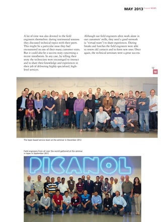 12
A lot of time was also devoted to the field
engineers themselves: during testimonial sessions
they discussed technical topics with their peers.
This might be a particular issue they had
encountered on one of their many customer visits.
But it could also be a success story concerning a
recent installation. In any case, by telling their
story the technicians were encouraged to interact
and to share their knowledge and experiences in
their job of delivering highly specialized, high-
level services.
Although our field engineers often work alone in
our customers’ mills, they need a good network
(a “virtual team”) to share experiences. During
breaks and lunches the field engineers were able
to renew old contacts and to form new ones. Once
again, the technical seminars were a great success.
Field engineers from all over the world gathered at the seminar
in Ieper in September 2012
The Ieper-based service team at the seminar in December 2012
Picanol NEWS
May 2013
13
 