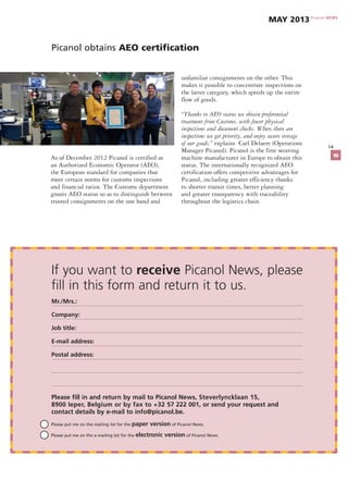 Please put me on the mailing list for the paper version of Picanol News.
	 Please put me on the e-mailing list for the electronic version of Picanol News.
If you want to receive Picanol News, please
fill in this form and return it to us.
Mr./Mrs.:
Company:
Job title:
E-mail address:
Postal address:
Please fill in and return by mail to Picanol News, Steverlyncklaan 15,
8900 Ieper, Belgium or by fax to +32 57 222 001, or send your request and
contact details by e-mail to info@picanol.be.
14
Picanol obtains AEO certification
As of December 2012 Picanol is certified as
an Authorized Economic Operator (AEO),
the European standard for companies that
meet certain norms for customs inspections
and financial ratios. The Customs department
grants AEO status so as to distinguish between
trusted consignments on the one hand and
unfamiliar consignments on the other. This
makes it possible to concentrate inspections on
the latter category, which speeds up the entire
flow of goods.
“Thanks to AEO status we obtain preferential
treatment from Customs, with fewer physical
inspections and document checks. Where there are
inspections we get priority, and enjoy secure storage
of our goods,” explains Carl Delaere (Operations
Manager Picanol). Picanol is the first weaving
machine manufacturer in Europe to obtain this
status. The internationally recognized AEO
certification offers competitive advantages for
Picanol, including greater efficiency thanks
to shorter transit times, better planning
and greater transparency with traceability
throughout the logistics chain.
Picanol NEWS
May 2013
15
 
