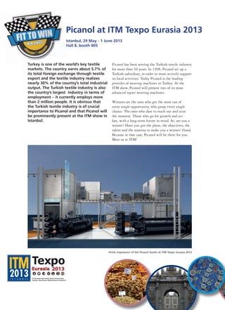 Turkey is one of the world’s key textile
markets. The country earns about 5.7% of
its total foreign exchange through textile
export and the textile industry realizes
nearly 30% of the country’s total industrial
output. The Turkish textile industry is also
the country’s largest industry in terms of
employment – it currently employs more
than 2 million people. It is obvious that
the Turkish textile industry is of crucial
importance to Picanol and that Picanol will
be prominently present at the ITM show in
Istanbul.
Picanol has been serving the Turkish textile industry
for more than 50 years. In 1998, Picanol set up a
Turkish subsidiary, in order to more actively support
its local activities. Today Picanol is the leading
provider of weaving machines in Turkey. At the
ITM show, Picanol will present two of its most
advanced rapier weaving machines.
Winners are the ones who get the most out of
every single opportunity, who grasp every single
chance. The ones who dare to reach out and seize
the moment. Those who go for growth and act
fast, with a long-term future in mind. So, are you a
winner? Have you got the plans, the objectives, the
talent and the stamina to make you a winner? Good.
Because in that case, Picanol will be there for you.
Meet us at ITM!
Picanol at ITM Texpo Eurasia 2013
Istanbul, 29 May - 1 June 2013
Hall 8, booth 805
Artist impression of the Picanol booth at ITM Texpo Eurasia 2013
 