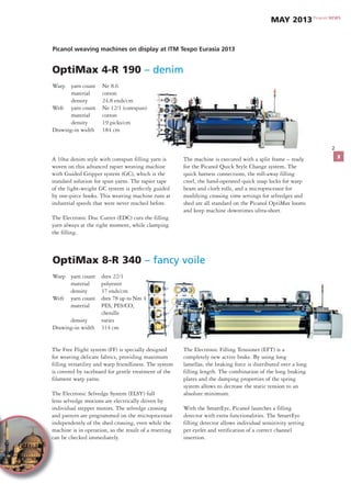 2
OptiMax 4-R 190 – denim
Warp yarn count Ne 8.6
material cotton
density 24.8 ends/cm
Weft yarn count Ne 12/1 (corespun)
material cotton
density 19 picks/cm
Drawing-in width 184 cm
Picanol weaving machines on display at ITM Texpo Eurasia 2013
A 10oz denim style with corespun filling yarn is
woven on this advanced rapier weaving machine
with Guided Gripper system (GC), which is the
standard solution for spun yarns. The rapier tape
of the light-weight GC system is perfectly guided
by one-piece hooks. This weaving machine runs at
industrial speeds that were never reached before.
The Electronic Disc Cutter (EDC) cuts the filling
yarn always at the right moment, while clamping
the filling.
The machine is executed with a split frame – ready
for the Picanol Quick Style Change system. The
quick harness connections, the roll-away filling
creel, the hand-operated quick snap locks for warp
beam and cloth rolls, and a microprocessor for
modifying crossing time settings for selvedges and
shed are all standard on the Picanol OptiMax looms
and keep machine downtimes ultra-short.
OptiMax 8-R 340 – fancy voile
Warp yarn count dtex 22/1
material polyester
density 37 ends/cm
Weft yarn count dtex 78 up to Nm 4
material PES, PES/CO,
chenille
density varies
Drawing-in width 314 cm
The Free Flight system (FF) is specially designed
for weaving delicate fabrics, providing maximum
filling versatility and warp friendliness. The system
is covered by raceboard for gentle treatment of the
filament warp yarns.
The Electronic Selvedge System (ELSY) full
leno selvedge motions are electrically driven by
individual stepper motors. The selvedge crossing
and pattern are programmed on the microprocessor
independently of the shed crossing, even while the
machine is in operation, so the result of a resetting
can be checked immediately.
The Electronic Filling Tensioner (EFT) is a
completely new active brake. By using long
lamellas, the braking force is distributed over a long
filling length. The combination of the long braking
plates and the damping properties of the spring
system allows to decrease the static tension to an
absolute minimum.
With the SmartEye, Picanol launches a filling
detector with extra functionalities. The SmartEye
filling detector allows individual sensitivity setting
per eyelet and verification of a correct channel
insertion.
Picanol NEWS
MAY 2013
3
 