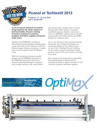 As the bi-annual Techtextil in Frankfurt
brings together the whole industry of
technical textiles, Picanol is looking
forward to meeting its customers,
prospects and fellow suppliers during this
major event.
Together with SYMATEX, the Belgian
Association of textile machinery manufacturers,
a large info booth will be organized, called the
Belgian Lounge. Looking at exposure, it makes
sense to march together under the Belgian
colors.
With the introduction of positive guided
grippers and the OMNIplus Summum at
the ITMA Barcelona show, Picanol has
achieved major breakthroughs in segments
such as carpet backing, wide coating fabrics
and conveyor belts, amongst others. Picanol
has also made further advances in already
established segments thanks to innovations
such as its ECOFILL wasteless system, the EFT
programmable weft brakes and the new DWC
backrest for industrial yarns.
As it is not allowed to show running machines
during this event, Picanol will prepare cut-
away demo displays so the visitors can get
an idea of the technology Picanol is offering
for this market segment. Exemplary finished
products, woven on Picanol machines, will also
be on show.
Sales managers and representatives responsible
for technical textiles at Picanol will be
manning the booth in order to welcome Picanol
customers, prospects and fellow suppliers.
Picanol at Techtextil 2013
Frankfurt, 11 - 13 June 2013
Hall 3, booth D05
 