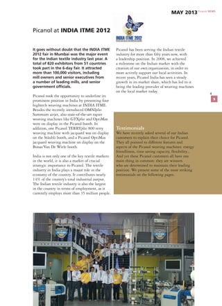 4
It goes without doubt that the INDIA ITME
2012 fair in Mumbai was the major event
for the Indian textile industry last year. A
total of 820 exhibitors from 51 countries
took part in the 6-day fair. It attracted
more than 100,000 visitors, including
mill owners and senior executives from
a number of leading mills, and senior
government officials.
Picanol took the opportunity to underline its
prominent position in India by presenting four
hightech weaving machines at INDIA ITME.
Besides the recently introduced OMNIplus
Summum airjet, also state-of-the-art rapier
weaving machines like GTXplus and OptiMax
were on display in the Picanol booth. In
addition, one Picanol TERRYplus 800 terry
weaving machine with jacquard was on display
on the Stäubli booth, and a Picanol OptiMax
jacquard weaving machine on display on the
Bonas/Van De Wiele booth.
India is not only one of the key textile markets
in the world, it is also a market of crucial
strategic importance to Picanol. The textile
industry in India plays a major role in the
economy of the country. It contributes nearly
14% of the country’s total industrial output.
The Indian textile industry is also the largest
in the country in terms of employment, as it
currently employs more than 35 million people.
Picanol has been serving the Indian textile
industry for more than fifty years now, with
a leadership position. In 2008, we achieved
a milestone on the Indian market with the
creation of our own organization, in order to
more actively support our local activities. In
recent years, Picanol India has seen a steady
growth in its market share, which has led to it
being the leading provider of weaving machines
on the local market today.
Testimonials
We have recently asked several of our Indian
customers to explain their choice for Picanol.
They all pointed to different features and
aspects of the Picanol weaving machines: energy
friendliness, time saving capacity, flexibility...
And yet these Picanol customers all have one
main thing in common: they are winners
who are determined to maintain their leading
position. We present some of the most striking
testimonials on the following pages.
Picanol at INDIA ITME 2012
Picanol NEWS
May 2013
5
 