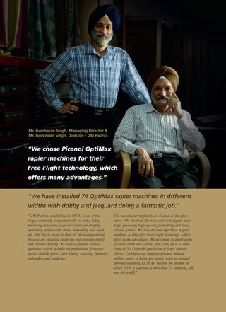 “We chose Picanol OptiMax
rapier machines for their
Free Flight technology, which
offers many advantages.”
“GM Fabrics, established in 1972, is one of the
largest vertically integrated mills in India today,
producing decorative jacquard fabrics for drapery,
upholstery, wide width sheers, embroidery and made-
ups. The key to success is that all the manufacturing
processes are installed under one roof to ensure timely
and reliable delivery. We have a complete vertical
operation, which includes the preparation of novelty
yarns, chenille yarns, yarn dyeing, weaving, finishing,
embroidery and made-ups.
The manufacturing plants are located at Tarapur,
about 100 km from Mumbai and at Sarigam, near
Vapi, producing high-quality furnishing and fancy
curtain fabrics. We chose Picanol OptiMax Rapier
machines as they offer Free Flight technology, which
offers many advantages. We run mono filament yarns
of count 20 D and various fine yarns up to a count
range of 50 D for the production of fancy curtain
fabrics. Currently our company produces around 1
million meters of fabric per month, with an annual
turnover exceeding EUR 40 million per annum, of
which 60% is exported to more than 25 countries, all
over the world.”
“We have installed 74 OptiMax rapier machines in different
widths with dobby and jacquard doing a fantastic job.”
Mr. Gurcharan Singh, Managing Director &
Mr. Gurvinder Singh, Director – GM Fabrics
 