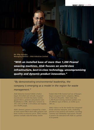 “With an installed base of more than 1,200 Picanol
weaving machines, Alok focuses on world-class
infrastructure, best-in-class technology, uncompromising
quality and dynamic product innovation.”
Alok Industries Limited (Alok) is India’s
largest diversified and vertically integrated
manufacturer of world-class home textiles,
apparel fabrics, garments and polyester yarn.
Established in 1986, Alok had a turnover in
2011-2012 of EUR 1,310 million and employs
over 30,000 people.
Alok’s domestic presence is boosted by a chain
of stores named H&A which offer garments and
home textiles at attractive prices. Alok’s overseas
presence includes value-for-money retailer
Grabal Alok (UK) Limited and one of Europe’s
largest integrated textile companies, Mileta,
in the Czech Republic. Alok’s more than
1,200 Picanol weaving machines produce over
20 different types of fabrics, in widths up to
300 cm.
Alok’s vision is to be the world’s best integrated
textile solutions enterprise, with a leadership
position across products and markets, exceeding
customer and stakeholder expectations. Picanol
is proud to be associated with Alok as a partner
in its growth.
“By demonstrating environmental leadership, the
company is emerging as a model in the region for waste
management.”
Mr. Dilip Jiwrajka,
Managing Director – Alok Industries Limited
6
Picanol NEWS
May 2013
7
 