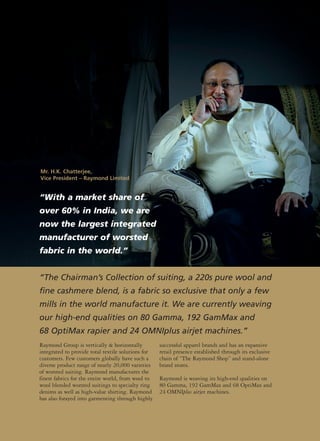 “With a market share of
over 60% in India, we are
now the largest integrated
manufacturer of worsted
fabric in the world.”
Raymond Group is vertically & horizontally
integrated to provide total textile solutions for
customers. Few customers globally have such a
diverse product range of nearly 20,000 varieties
of worsted suiting. Raymond manufactures the
finest fabrics for the entire world, from wool to
wool blended worsted suitings to specialty ring
denims as well as high-value shirting. Raymond
has also forayed into garmenting through highly
successful apparel brands and has an expansive
retail presence established through its exclusive
chain of “The Raymond Shop” and stand-alone
brand stores.
Raymond is weaving its high-end qualities on
80 Gamma, 192 GamMax and 68 OptiMax and
24 OMNIplus airjet machines.
“The Chairman’s Collection of suiting, a 220s pure wool and
fine cashmere blend, is a fabric so exclusive that only a few
mills in the world manufacture it. We are currently weaving
our high-end qualities on 80 Gamma, 192 GamMax and
68 OptiMax rapier and 24 OMNIplus airjet machines.”
Mr. H.K. Chatterjee,
Vice President – Raymond Limited
 