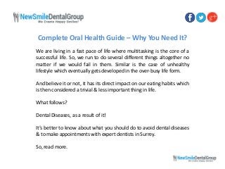 Complete Oral Health Guide – Why You Need It?
We are living in a fast pace of life where multitasking is the core of a
successful life. So, we run to do several different things altogether no
matter if we would fail in them. Similar is the case of unhealthy
lifestyle which eventually gets developed in the over-busy life form.
And believe it or not, it has its direct impact on our eating habits which
is then considered a trivial & less important thing in life.
What follows?
Dental Diseases, as a result of it!
It’s better to know about what you should do to avoid dental diseases
& to make appointments with expert dentists in Surrey.
So, read more.
 