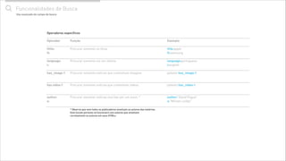 " Funcionalidades de Busca
Operador
!
tittle:
tt:
!
language:
l:
!
has_image:1
!
!
has video:1
!
!
author:
a:
!
Função
!
Procurar somente no título
!
!
Procurar somente em um idioma
!
!
Procurar somente notícias que contenham imagens
!
!
Procurar somente notícias que contenham vídeos
!
!
Procurar somente notícias escritas por um autor. *
Exemplo
!
title:apple
tt:samsung
!
language:portuguese
l:english
!
patents has_image:1
!
!
patents has_video:1
!
!
author:"David Pogue"
a:"Míriam Leitão"
* Observe que nem todos os publicadores sinalizam os autores das matérias.
Esta função portanto só funcionará com autores que sinalizam
corretamente os autores em seus HTMLs
Operadores especíﬁcos
Uso avançado do campo de busca
 