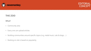 THE ZOO
What?
• Community area
• Every one can upload articles
• Building communities around specific topics (e.g. metal music; cats & dogs; …)
• Ranking on site is based on popularity
EDITORIAL
CONCEPT
 